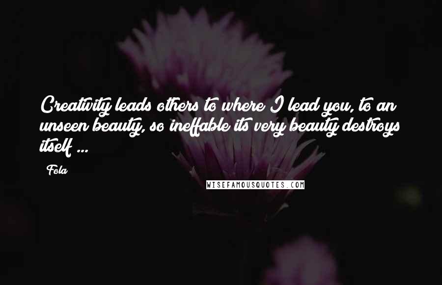 Fola Quotes: Creativity leads others to where I lead you, to an unseen beauty, so ineffable its very beauty destroys itself ...