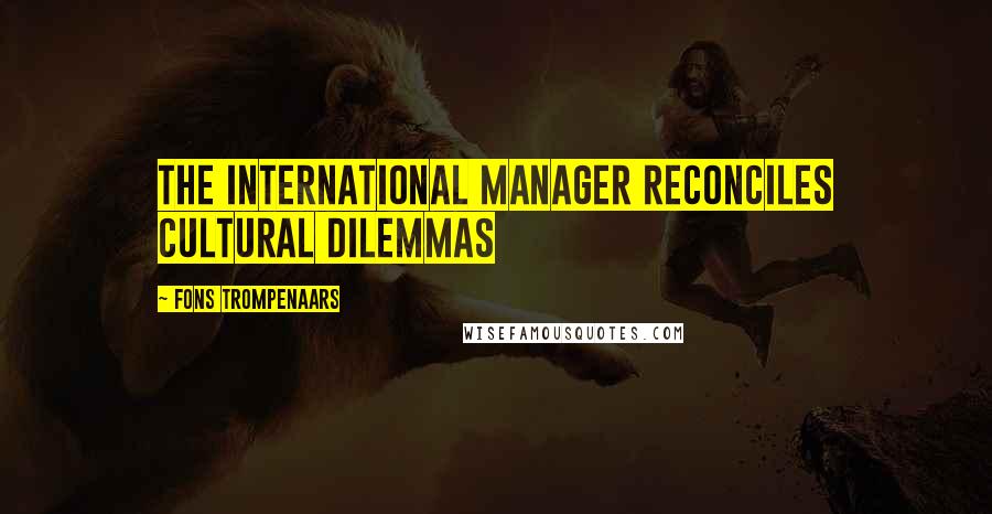 Fons Trompenaars Quotes: The international manager reconciles cultural dilemmas