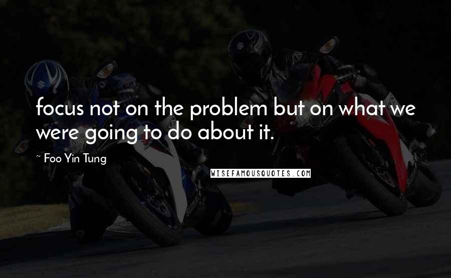 Foo Yin Tung Quotes: focus not on the problem but on what we were going to do about it.