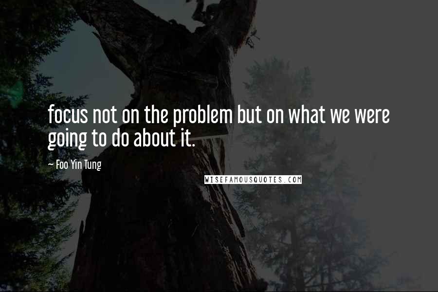 Foo Yin Tung Quotes: focus not on the problem but on what we were going to do about it.