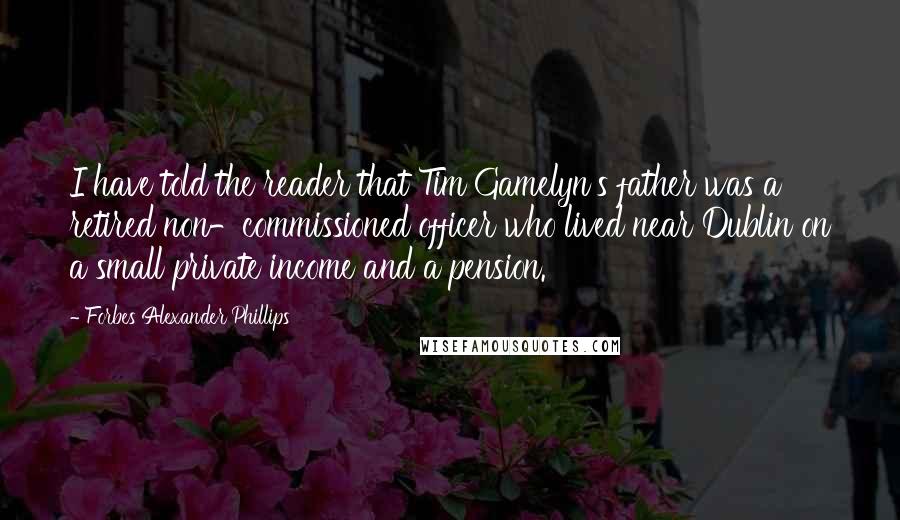 Forbes Alexander Phillips Quotes: I have told the reader that Tim Gamelyn's father was a retired non-commissioned officer who lived near Dublin on a small private income and a pension.