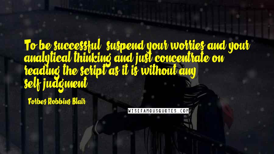 Forbes Robbins Blair Quotes: To be successful, suspend your worries and your analytical thinking and just concentrate on reading the script as it is without any self-judgment.