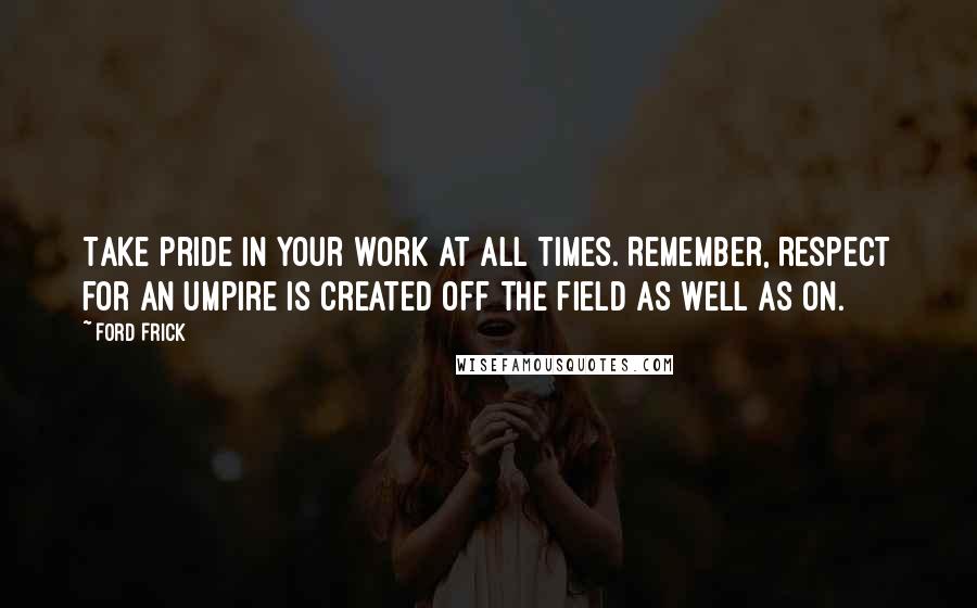 Ford Frick Quotes: Take pride in your work at all times. Remember, respect for an umpire is created off the field as well as on.