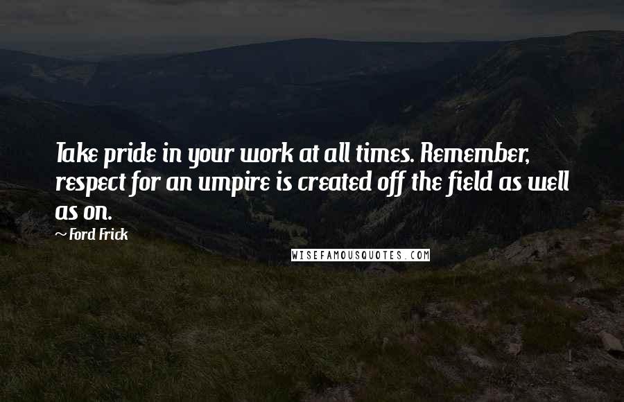 Ford Frick Quotes: Take pride in your work at all times. Remember, respect for an umpire is created off the field as well as on.