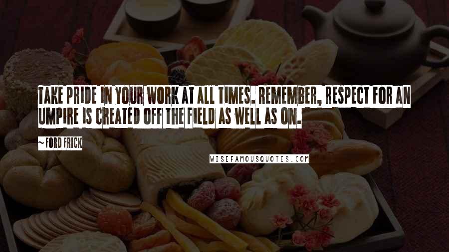 Ford Frick Quotes: Take pride in your work at all times. Remember, respect for an umpire is created off the field as well as on.