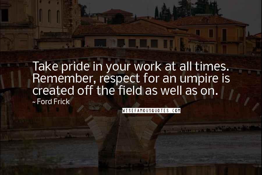 Ford Frick Quotes: Take pride in your work at all times. Remember, respect for an umpire is created off the field as well as on.