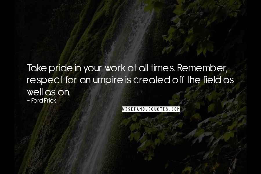 Ford Frick Quotes: Take pride in your work at all times. Remember, respect for an umpire is created off the field as well as on.