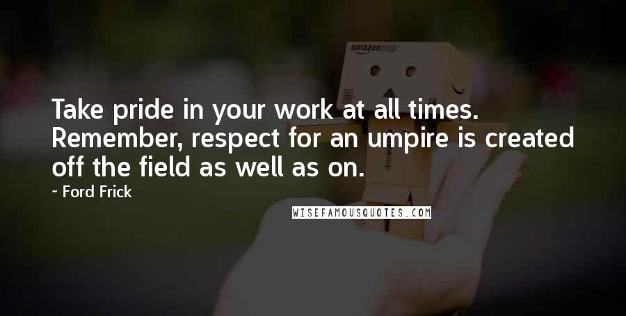 Ford Frick Quotes: Take pride in your work at all times. Remember, respect for an umpire is created off the field as well as on.