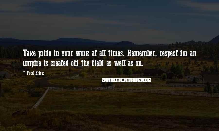 Ford Frick Quotes: Take pride in your work at all times. Remember, respect for an umpire is created off the field as well as on.