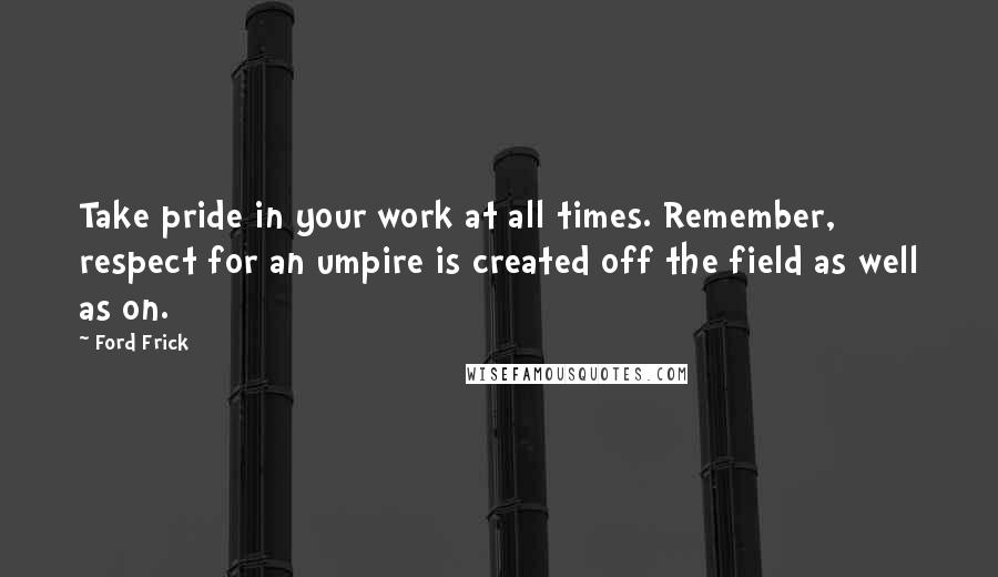 Ford Frick Quotes: Take pride in your work at all times. Remember, respect for an umpire is created off the field as well as on.