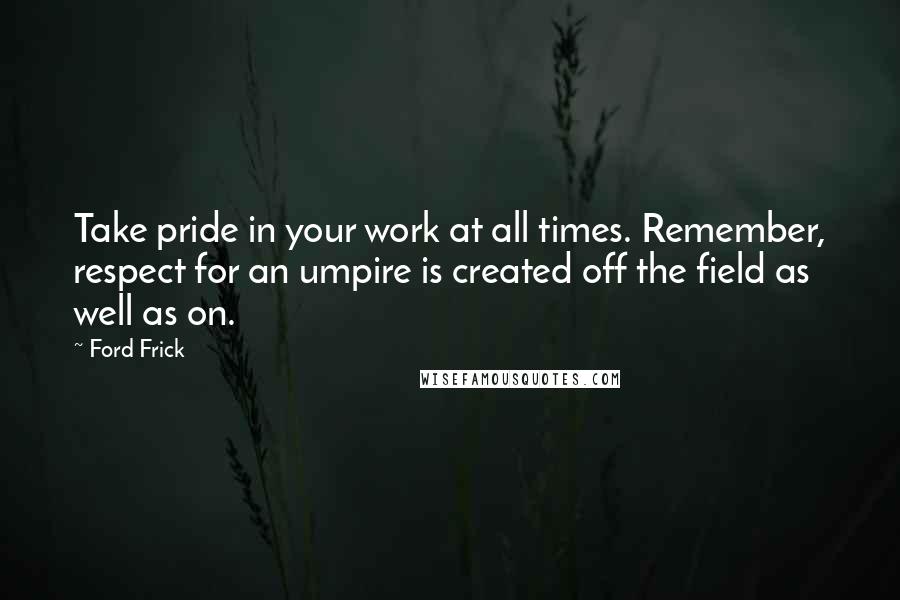 Ford Frick Quotes: Take pride in your work at all times. Remember, respect for an umpire is created off the field as well as on.