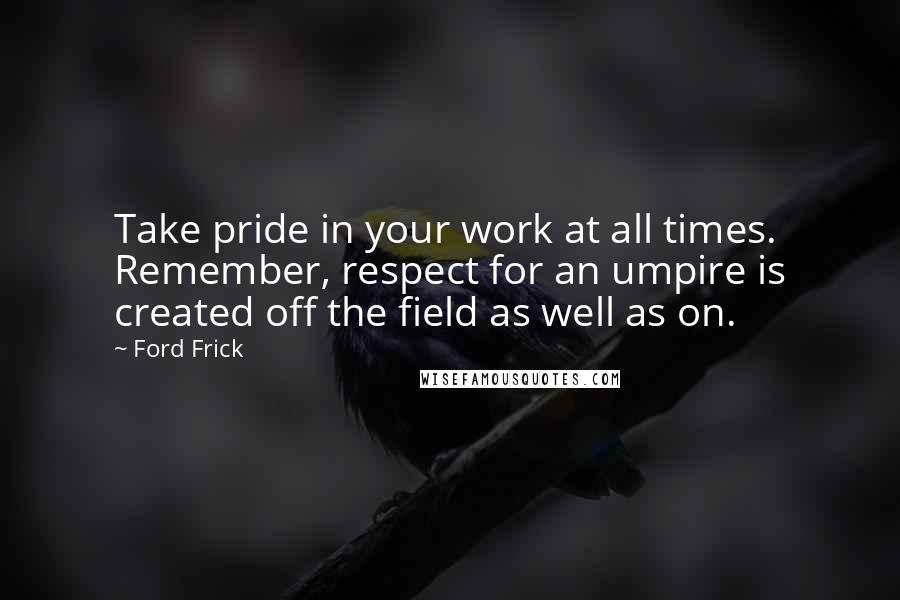 Ford Frick Quotes: Take pride in your work at all times. Remember, respect for an umpire is created off the field as well as on.