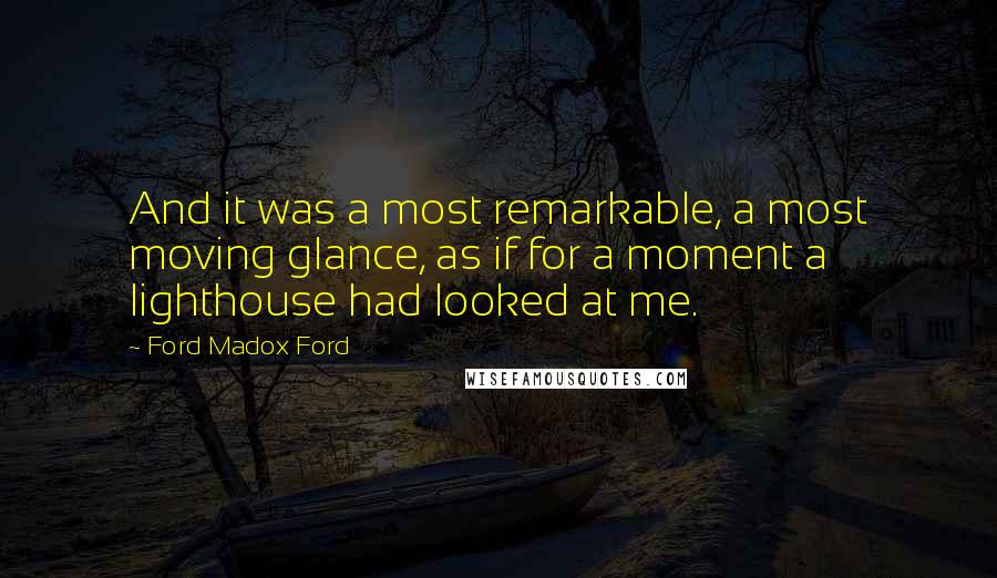 Ford Madox Ford Quotes: And it was a most remarkable, a most moving glance, as if for a moment a lighthouse had looked at me.