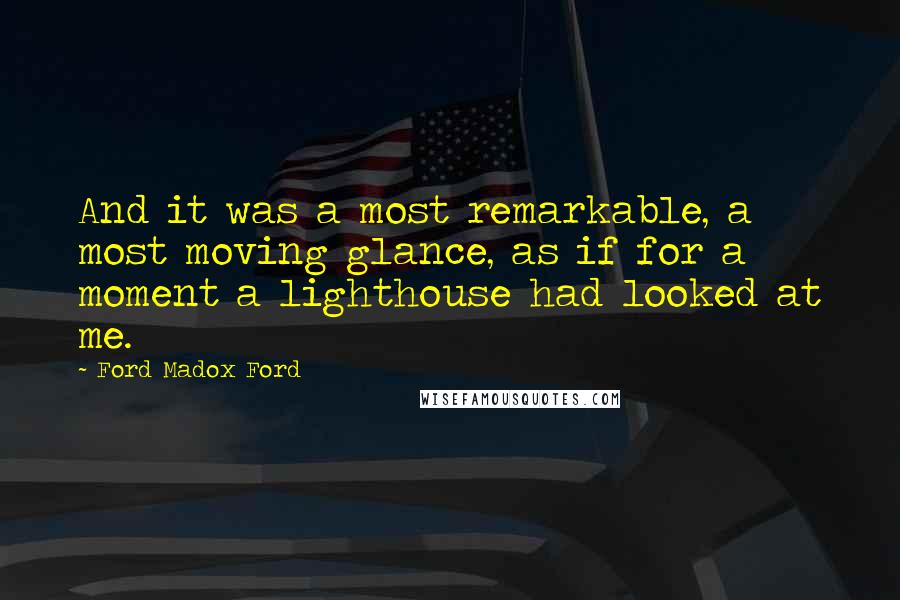 Ford Madox Ford Quotes: And it was a most remarkable, a most moving glance, as if for a moment a lighthouse had looked at me.