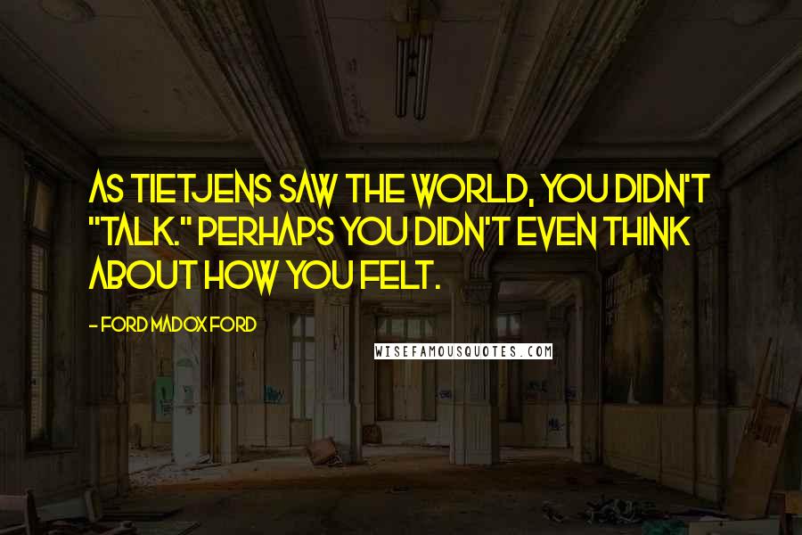 Ford Madox Ford Quotes: As Tietjens saw the world, you didn't "talk." Perhaps you didn't even think about how you felt.