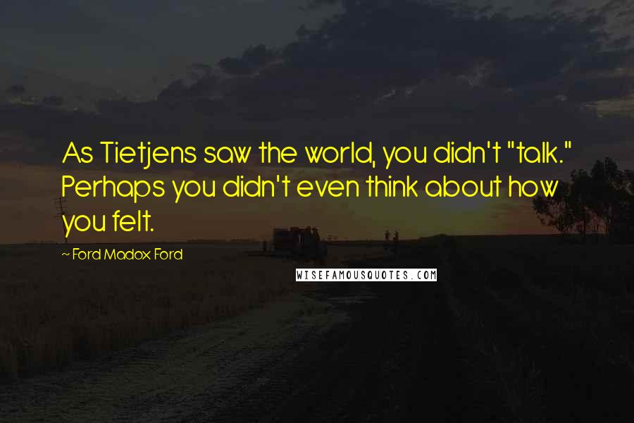 Ford Madox Ford Quotes: As Tietjens saw the world, you didn't "talk." Perhaps you didn't even think about how you felt.