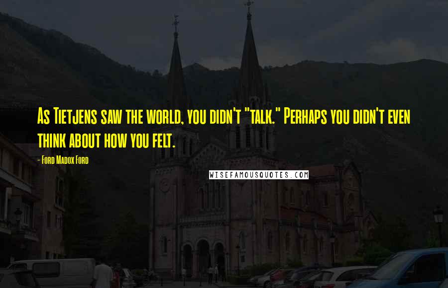 Ford Madox Ford Quotes: As Tietjens saw the world, you didn't "talk." Perhaps you didn't even think about how you felt.