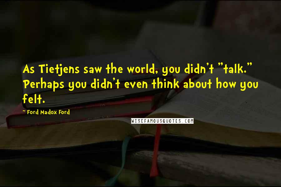 Ford Madox Ford Quotes: As Tietjens saw the world, you didn't "talk." Perhaps you didn't even think about how you felt.