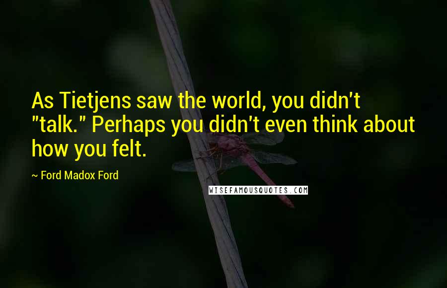 Ford Madox Ford Quotes: As Tietjens saw the world, you didn't "talk." Perhaps you didn't even think about how you felt.