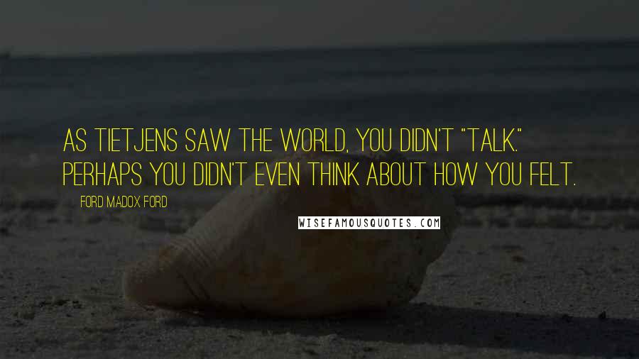 Ford Madox Ford Quotes: As Tietjens saw the world, you didn't "talk." Perhaps you didn't even think about how you felt.