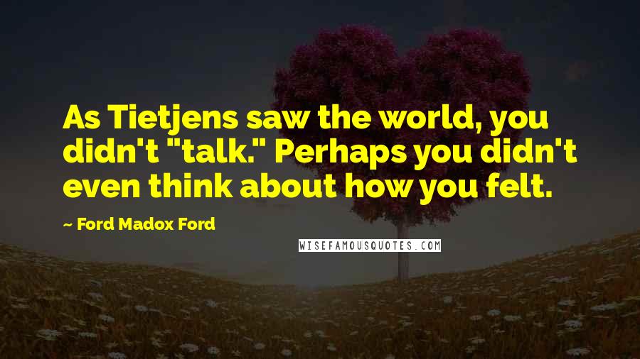 Ford Madox Ford Quotes: As Tietjens saw the world, you didn't "talk." Perhaps you didn't even think about how you felt.