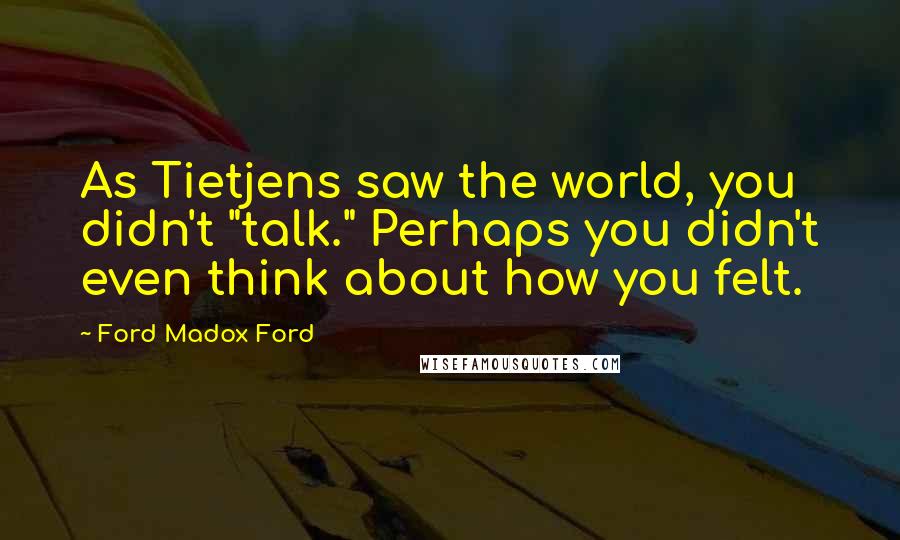 Ford Madox Ford Quotes: As Tietjens saw the world, you didn't "talk." Perhaps you didn't even think about how you felt.