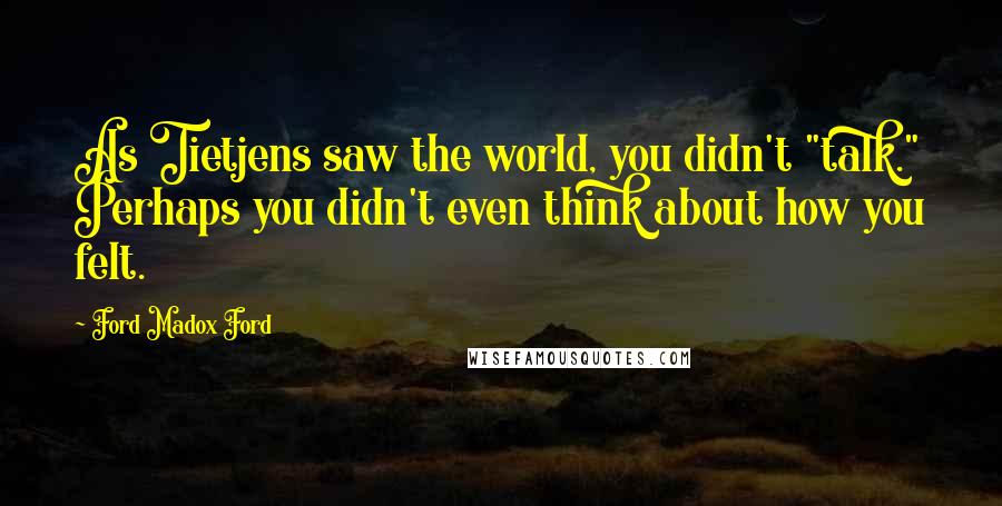 Ford Madox Ford Quotes: As Tietjens saw the world, you didn't "talk." Perhaps you didn't even think about how you felt.