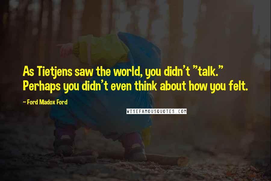 Ford Madox Ford Quotes: As Tietjens saw the world, you didn't "talk." Perhaps you didn't even think about how you felt.