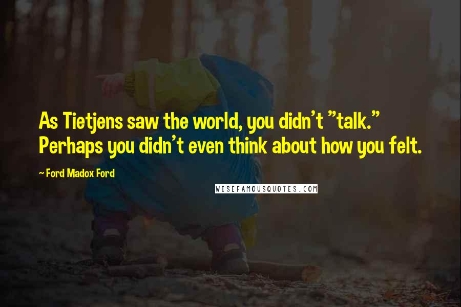 Ford Madox Ford Quotes: As Tietjens saw the world, you didn't "talk." Perhaps you didn't even think about how you felt.