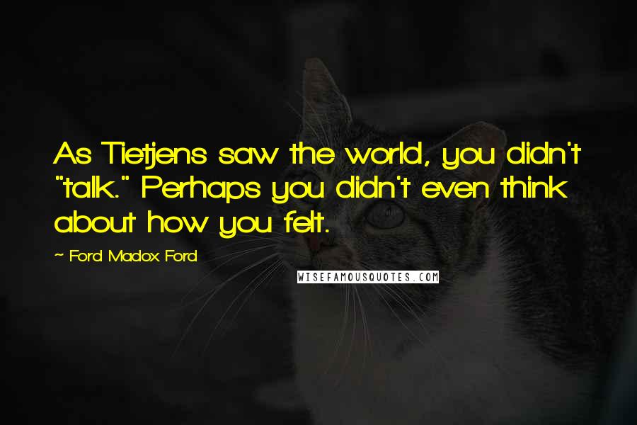 Ford Madox Ford Quotes: As Tietjens saw the world, you didn't "talk." Perhaps you didn't even think about how you felt.