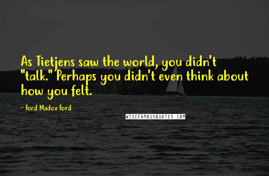 Ford Madox Ford Quotes: As Tietjens saw the world, you didn't "talk." Perhaps you didn't even think about how you felt.