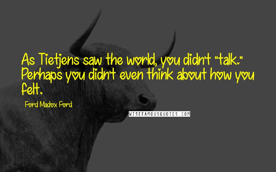 Ford Madox Ford Quotes: As Tietjens saw the world, you didn't "talk." Perhaps you didn't even think about how you felt.