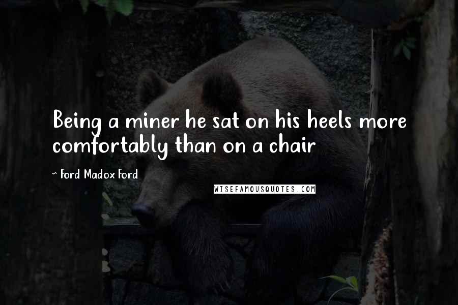 Ford Madox Ford Quotes: Being a miner he sat on his heels more comfortably than on a chair