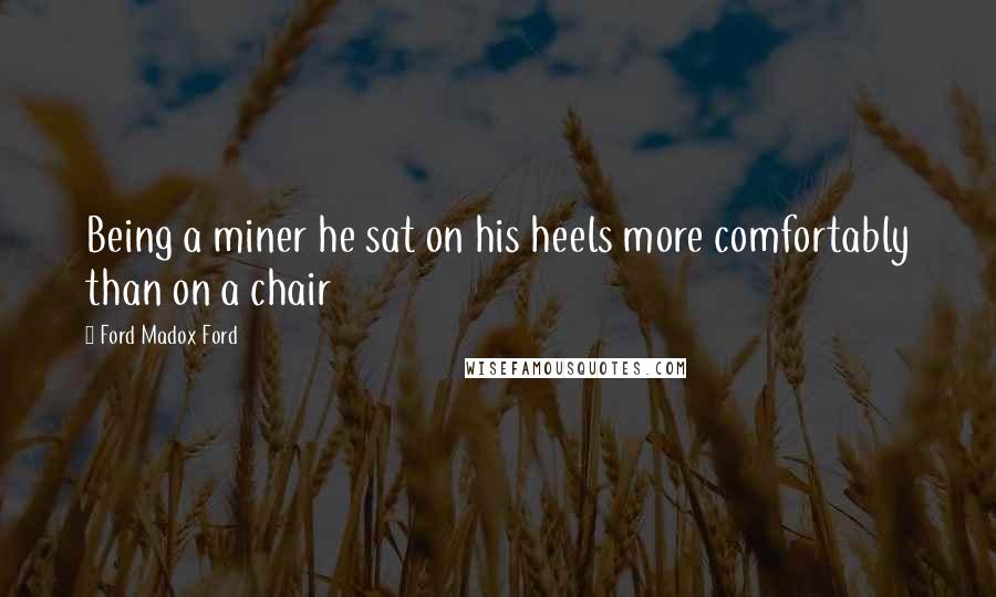 Ford Madox Ford Quotes: Being a miner he sat on his heels more comfortably than on a chair