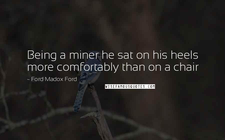 Ford Madox Ford Quotes: Being a miner he sat on his heels more comfortably than on a chair