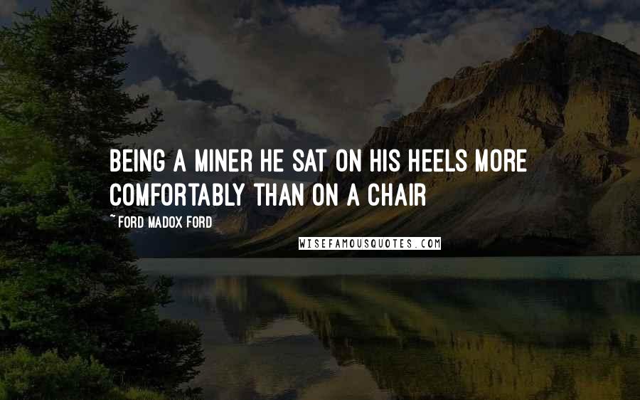 Ford Madox Ford Quotes: Being a miner he sat on his heels more comfortably than on a chair