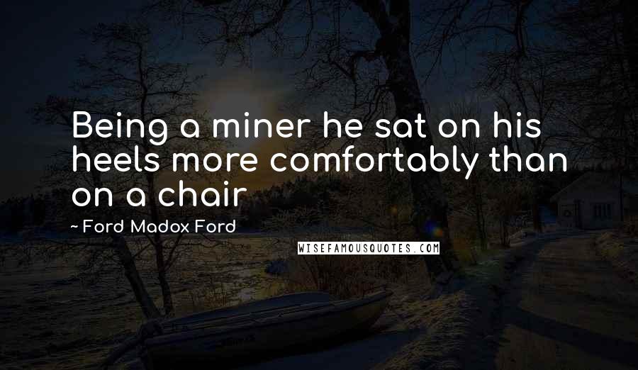 Ford Madox Ford Quotes: Being a miner he sat on his heels more comfortably than on a chair