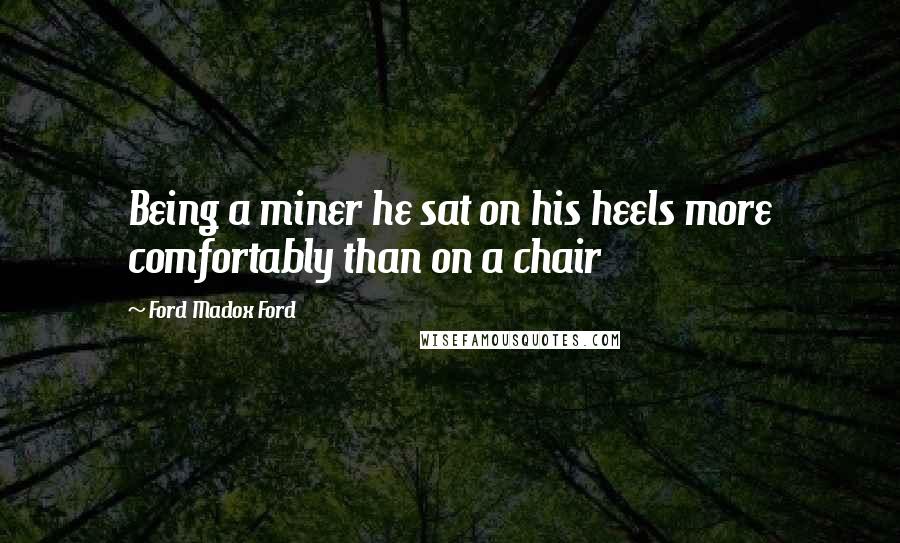 Ford Madox Ford Quotes: Being a miner he sat on his heels more comfortably than on a chair