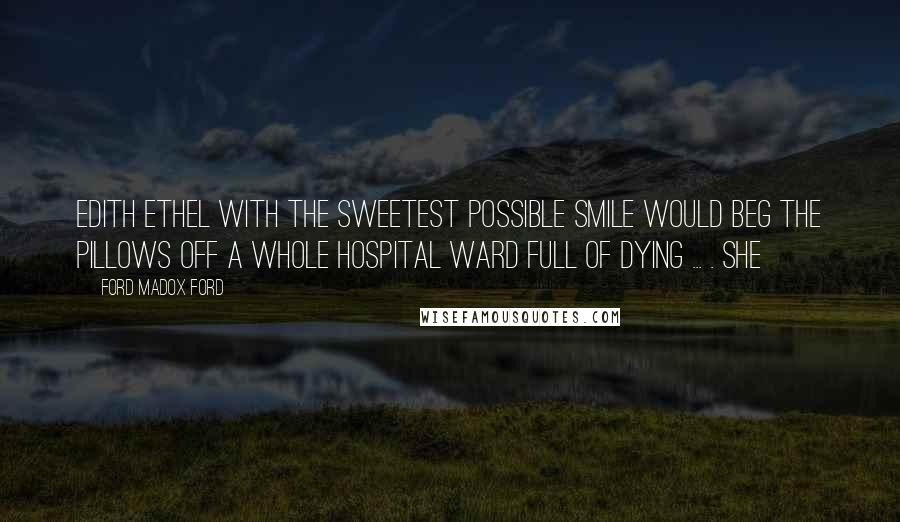 Ford Madox Ford Quotes: Edith Ethel with the sweetest possible smile would beg the pillows off a whole hospital ward full of dying ... . She