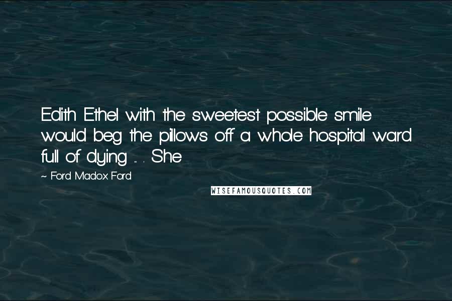 Ford Madox Ford Quotes: Edith Ethel with the sweetest possible smile would beg the pillows off a whole hospital ward full of dying ... . She