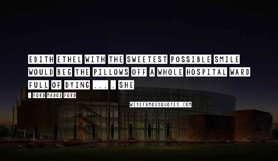 Ford Madox Ford Quotes: Edith Ethel with the sweetest possible smile would beg the pillows off a whole hospital ward full of dying ... . She