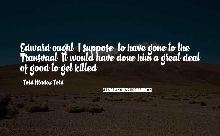 Ford Madox Ford Quotes: Edward ought, I suppose, to have gone to the Transvaal. It would have done him a great deal of good to get killed.