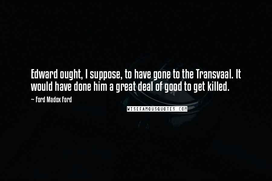 Ford Madox Ford Quotes: Edward ought, I suppose, to have gone to the Transvaal. It would have done him a great deal of good to get killed.