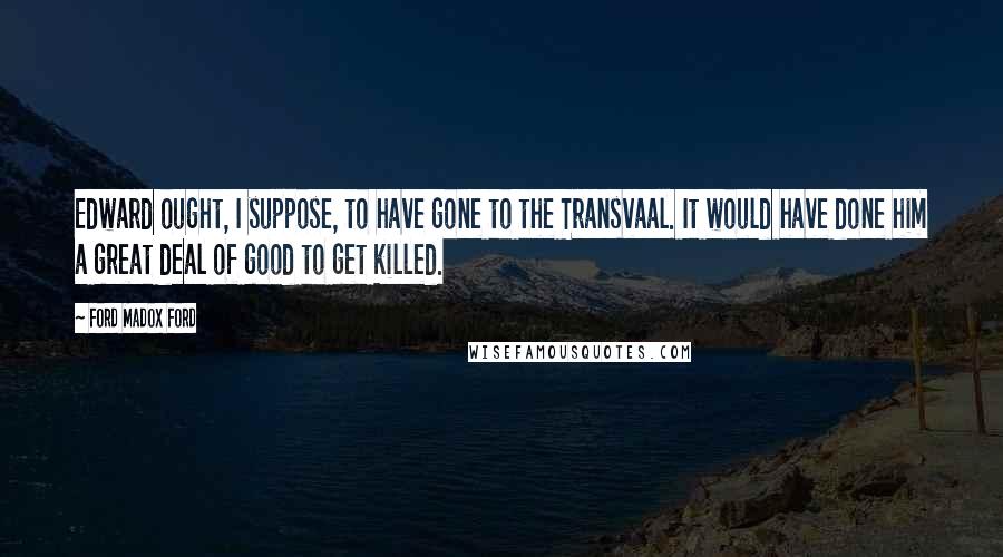 Ford Madox Ford Quotes: Edward ought, I suppose, to have gone to the Transvaal. It would have done him a great deal of good to get killed.