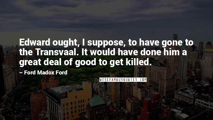 Ford Madox Ford Quotes: Edward ought, I suppose, to have gone to the Transvaal. It would have done him a great deal of good to get killed.