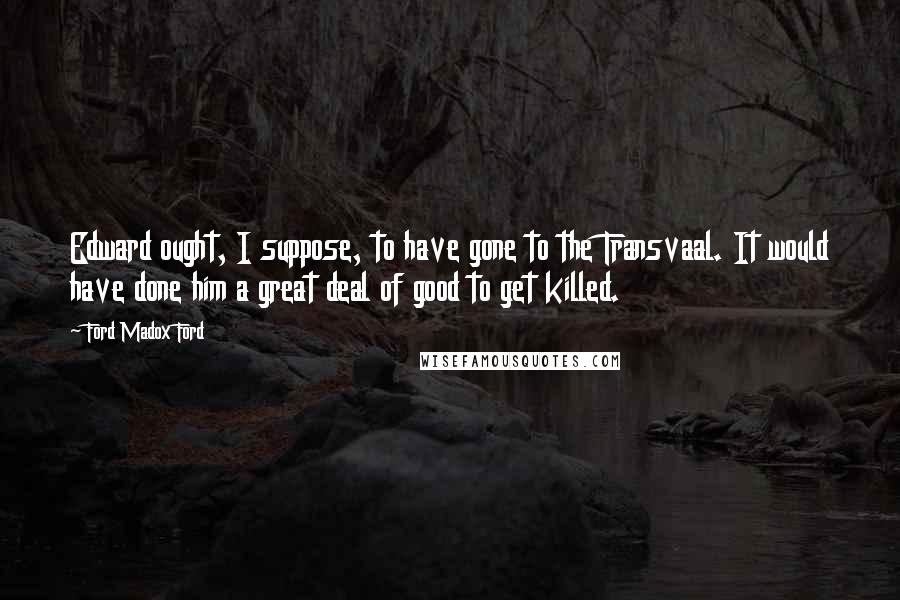 Ford Madox Ford Quotes: Edward ought, I suppose, to have gone to the Transvaal. It would have done him a great deal of good to get killed.