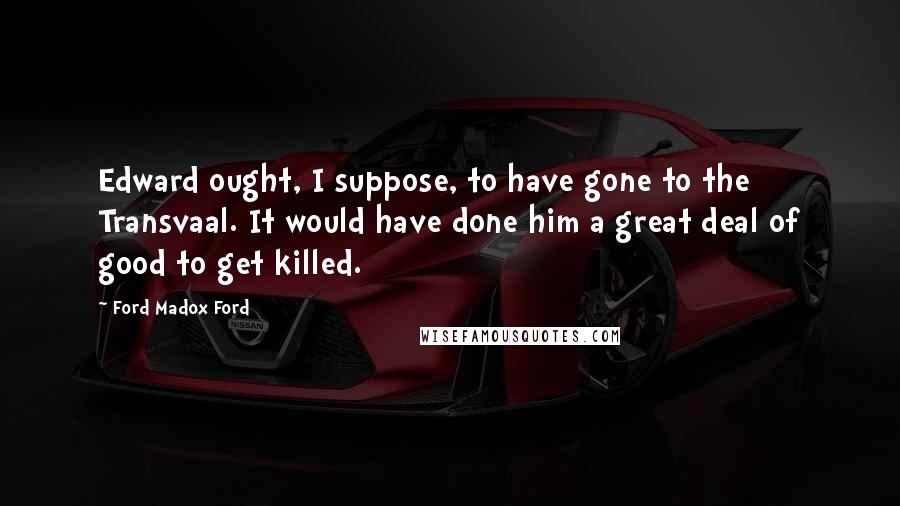 Ford Madox Ford Quotes: Edward ought, I suppose, to have gone to the Transvaal. It would have done him a great deal of good to get killed.