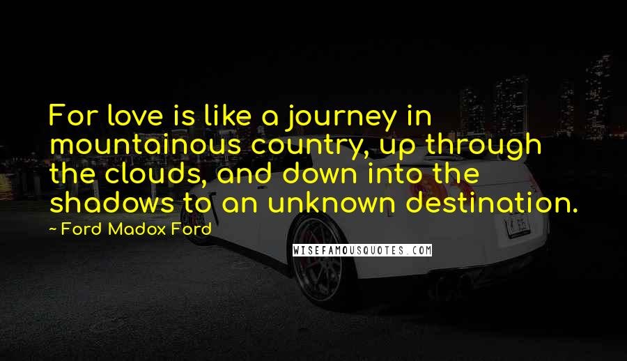 Ford Madox Ford Quotes: For love is like a journey in mountainous country, up through the clouds, and down into the shadows to an unknown destination.