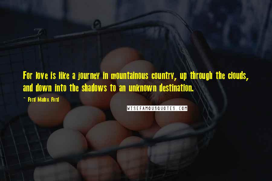 Ford Madox Ford Quotes: For love is like a journey in mountainous country, up through the clouds, and down into the shadows to an unknown destination.