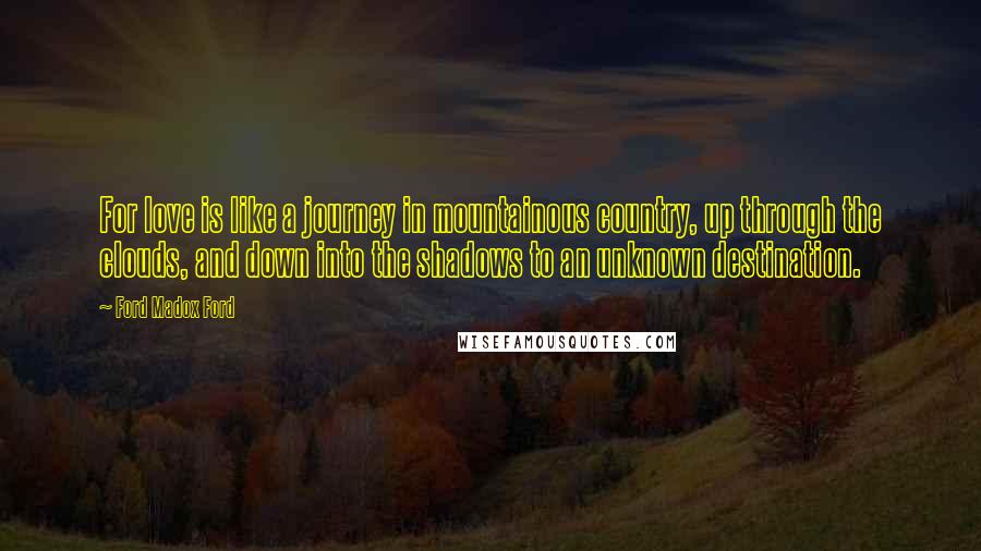 Ford Madox Ford Quotes: For love is like a journey in mountainous country, up through the clouds, and down into the shadows to an unknown destination.